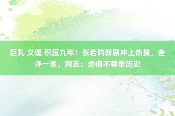 巨乳 女優 积压九年！张若昀新剧冲上热搜，差评一派，网友：透彻不尊重历史