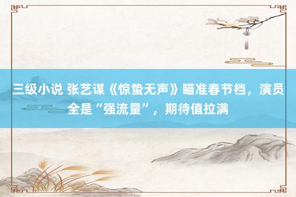 三级小说 张艺谋《惊蛰无声》瞄准春节档，演员全是“强流量”，期待值拉满