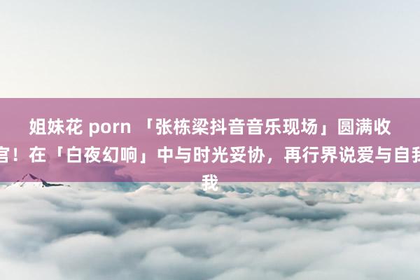 姐妹花 porn 「张栋梁抖音音乐现场」圆满收官！在「白夜幻响」中与时光妥协，再行界说爱与自我