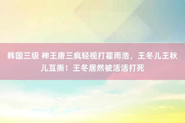 韩国三级 神王唐三疯轻视打霍雨浩，王冬儿王秋儿互撕！王冬居然被活活打死