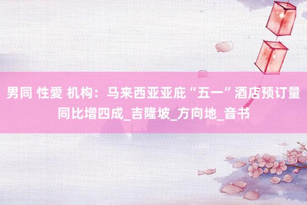 男同 性愛 机构：马来西亚亚庇“五一”酒店预订量同比增四成_吉隆坡_方向地_音书