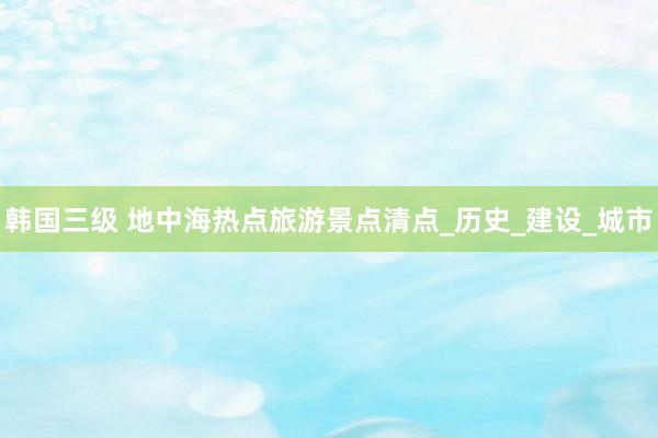 韩国三级 地中海热点旅游景点清点_历史_建设_城市
