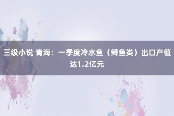 三级小说 青海：一季度冷水鱼（鳟鱼类）出口产值达1.2亿元