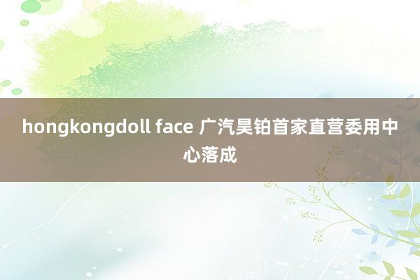 hongkongdoll face 广汽昊铂首家直营委用中心落成