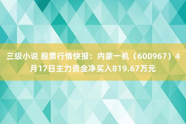 三级小说 股票行情快报：内蒙一机（600967）4月17日主力资金净买入819.67万元