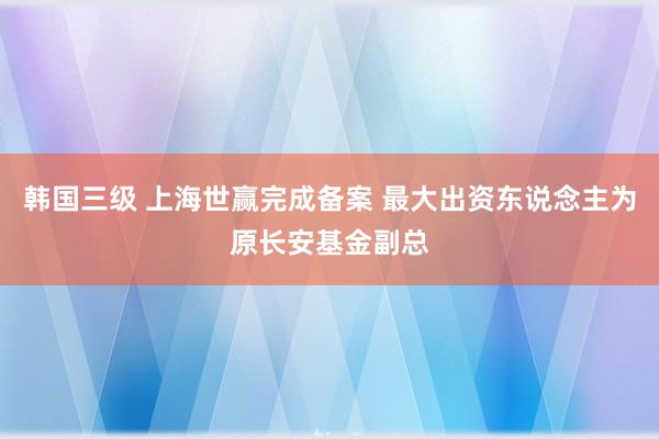 韩国三级 上海世赢完成备案 最大出资东说念主为原长安基金副总