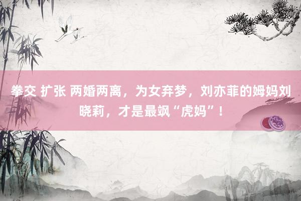拳交 扩张 两婚两离，为女弃梦，刘亦菲的姆妈刘晓莉，才是最飒“虎妈”！