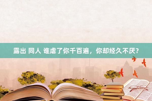 露出 同人 谁虐了你千百遍，你却经久不厌？