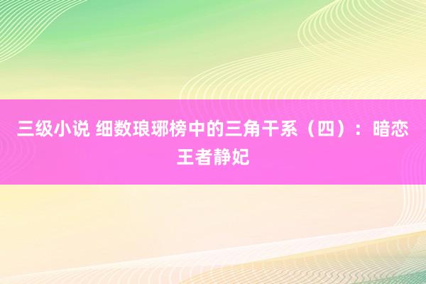三级小说 细数琅琊榜中的三角干系（四）：暗恋王者静妃