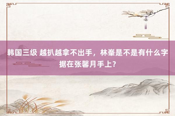 韩国三级 越扒越拿不出手，林峯是不是有什么字据在张馨月手上？