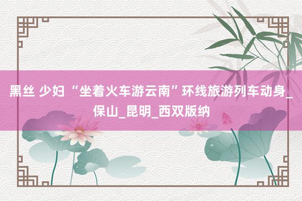 黑丝 少妇 “坐着火车游云南”环线旅游列车动身_保山_昆明_西双版纳