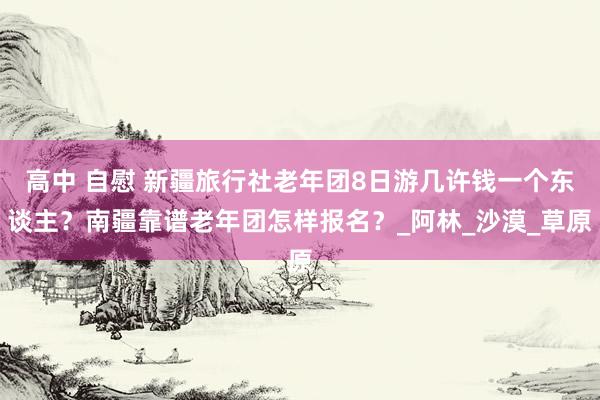 高中 自慰 新疆旅行社老年团8日游几许钱一个东谈主？南疆靠谱老年团怎样报名？_阿林_沙漠_草原