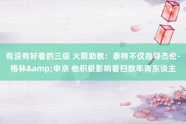 有没有好看的三级 火箭助教：泰特不仅指导杰伦-格林&申京 他积极影响着扫数年青东谈主