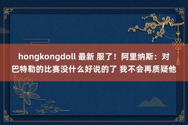 hongkongdoll 最新 服了！阿里纳斯：对巴特勒的比赛没什么好说的了 我不会再质疑他