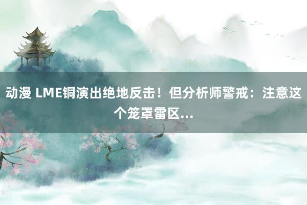 动漫 LME铜演出绝地反击！但分析师警戒：注意这个笼罩雷区...