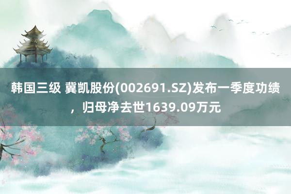 韩国三级 冀凯股份(002691.SZ)发布一季度功绩,归母净去世1639.09万元
