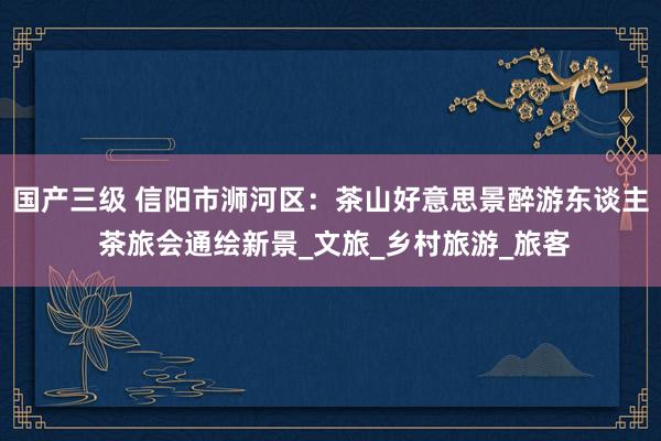 国产三级 信阳市浉河区：茶山好意思景醉游东谈主 茶旅会通绘新景_文旅_乡村旅游_旅客