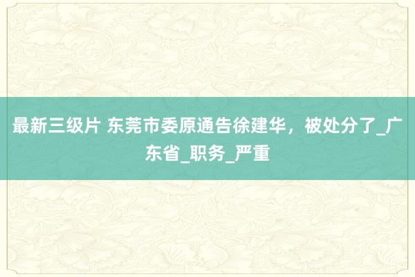 最新三级片 东莞市委原通告徐建华，被处分了_广东省_职务_严重