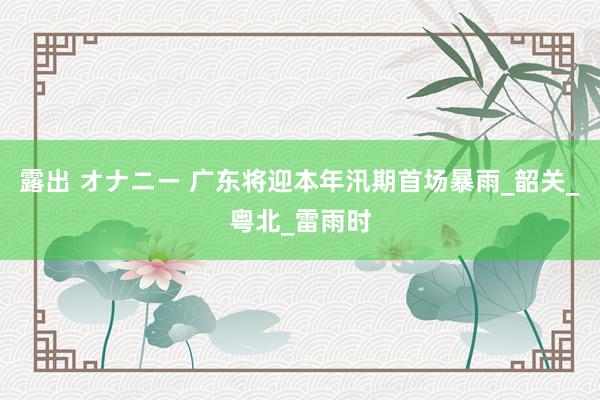 露出 オナニー 广东将迎本年汛期首场暴雨_韶关_粤北_雷雨时