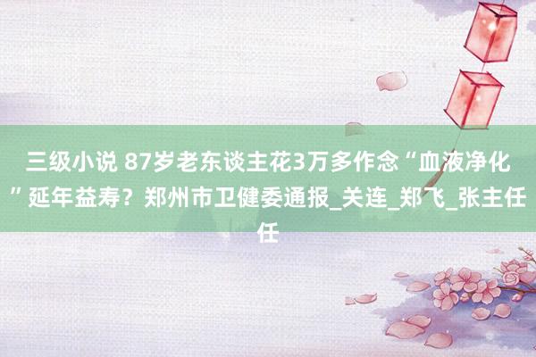 三级小说 87岁老东谈主花3万多作念“血液净化”延年益寿？郑州市卫健委通报_关连_郑飞_张主任