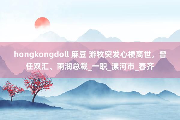 hongkongdoll 麻豆 游牧突发心梗离世，曾任双汇、雨润总裁_一职_漯河市_春齐