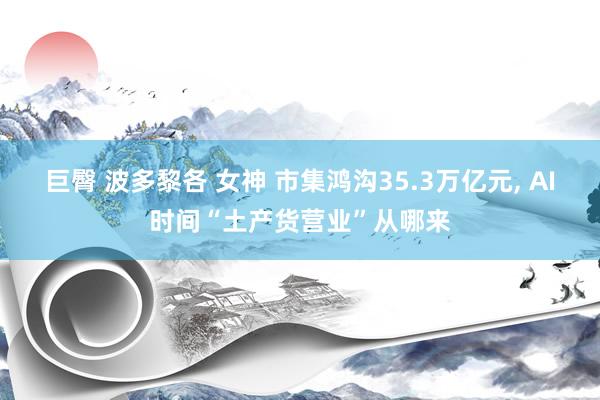 巨臀 波多黎各 女神 市集鸿沟35.3万亿元， AI时间“土产货营业”从哪来