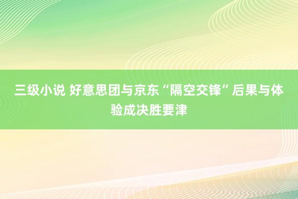三级小说 好意思团与京东“隔空交锋”后果与体验成决胜要津