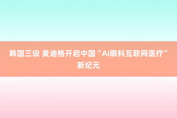 韩国三级 麦迪格开启中国“AI眼科互联网医疗”新纪元