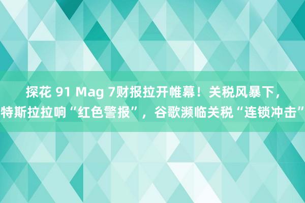 探花 91 Mag 7财报拉开帷幕！关税风暴下，特斯拉拉响“红色警报”，谷歌濒临关税“连锁冲击”