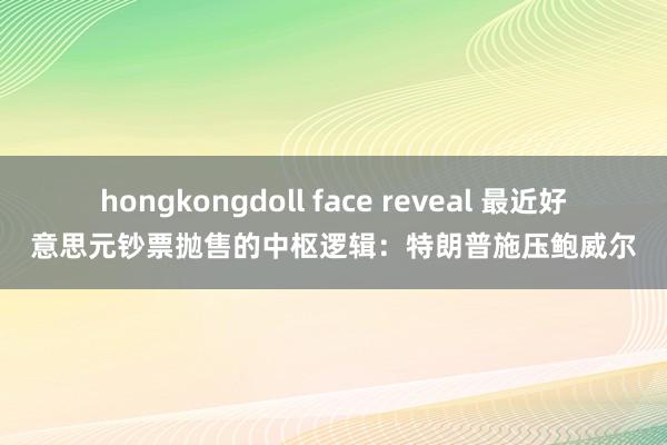 hongkongdoll face reveal 最近好意思元钞票抛售的中枢逻辑：特朗普施压鲍威尔