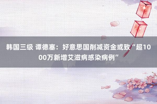 韩国三级 谭德塞：好意思国削减资金或致“超1000万新增艾滋病感染病例”