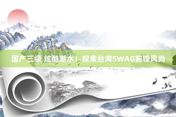 国产三级 炫酷潮水！探索台湾SWAG前锋风尚