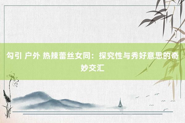 勾引 户外 热辣蕾丝女同：探究性与秀好意思的奇妙交汇