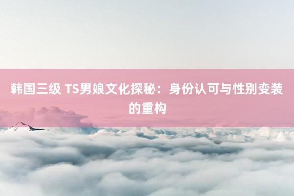 韩国三级 TS男娘文化探秘：身份认可与性别变装的重构