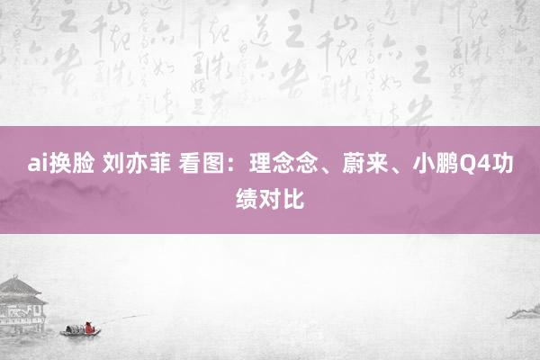 ai换脸 刘亦菲 看图：理念念、蔚来、小鹏Q4功绩对比