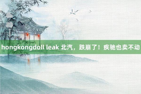 hongkongdoll leak 北汽，跌崩了！疾驰也卖不动