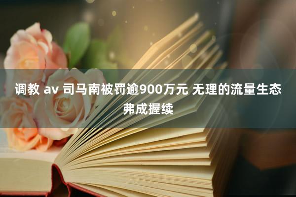 调教 av 司马南被罚逾900万元 无理的流量生态弗成握续