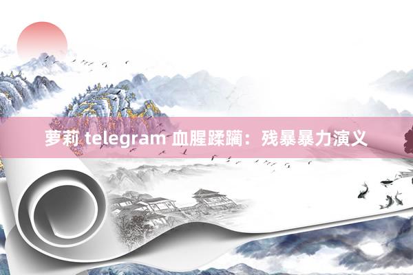 萝莉 telegram 血腥蹂躏：残暴暴力演义