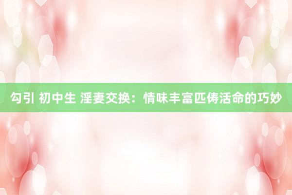 勾引 初中生 淫妻交换：情味丰富匹俦活命的巧妙