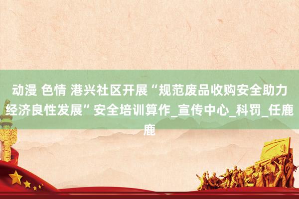 动漫 色情 港兴社区开展“规范废品收购安全助力经济良性发展”安全培训算作_宣传中心_科罚_任鹿