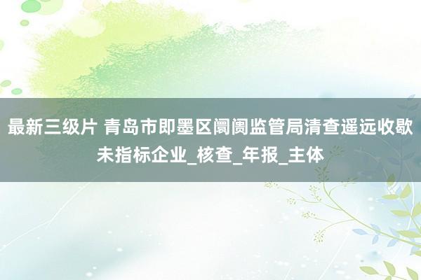 最新三级片 青岛市即墨区阛阓监管局清查遥远收歇未指标企业_核查_年报_主体