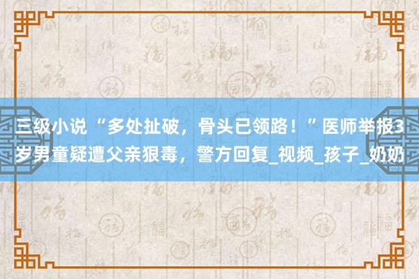 三级小说 “多处扯破，骨头已领路！”医师举报3岁男童疑遭父亲狠毒，警方回复_视频_孩子_奶奶