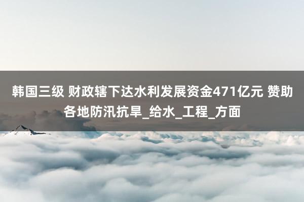 韩国三级 财政辖下达水利发展资金471亿元 赞助各地防汛抗旱_给水_工程_方面