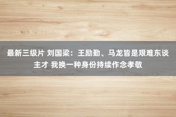 最新三级片 刘国梁：王励勤、马龙皆是艰难东谈主才 我换一种身份持续作念孝敬