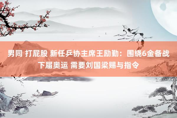男同 打屁股 新任乒协主席王励勤：围绕6金备战下届奥运 需要刘国梁赐与指令