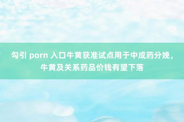 勾引 porn 入口牛黄获准试点用于中成药分娩，牛黄及关系药品价钱有望下落
