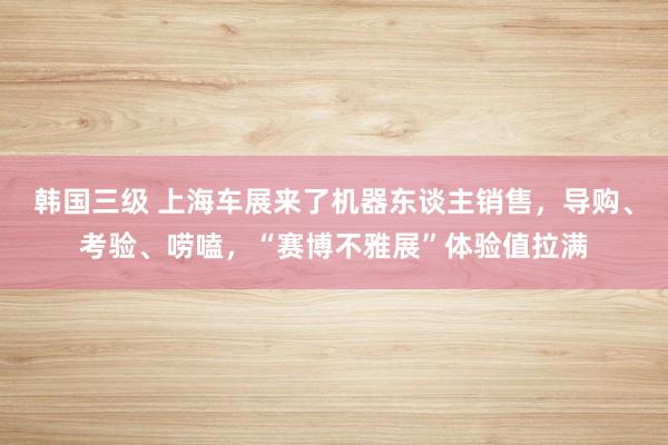 韩国三级 上海车展来了机器东谈主销售，导购、考验、唠嗑，“赛博不雅展”体验值拉满