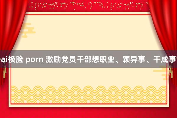 ai换脸 porn 激励党员干部想职业、颖异事、干成事