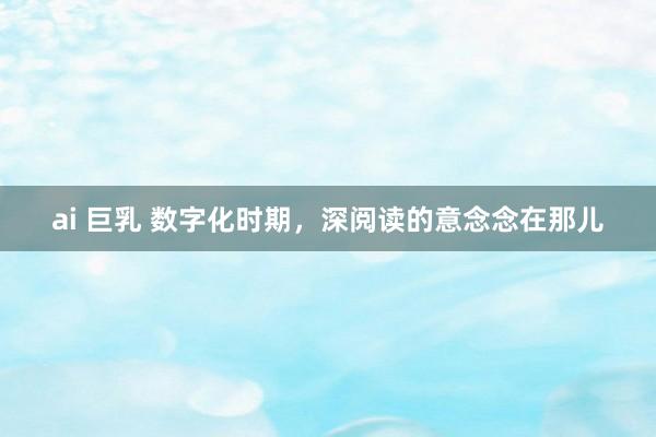 ai 巨乳 数字化时期，深阅读的意念念在那儿