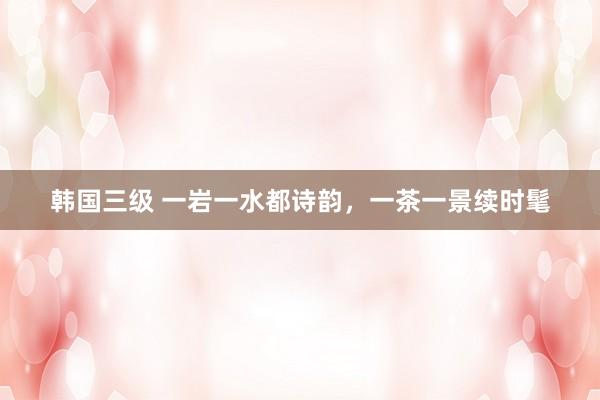 韩国三级 一岩一水都诗韵，一茶一景续时髦